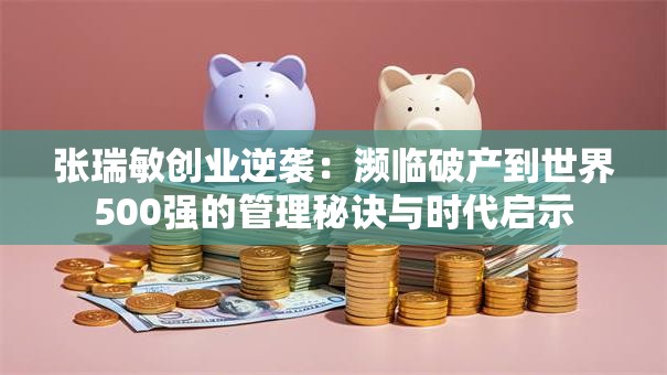 张瑞敏创业逆袭：濒临破产到世界500强的管理秘诀与时代启示