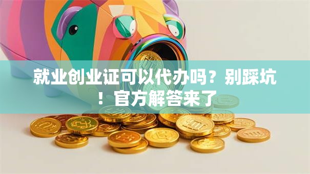 就业创业证可以代办吗？别踩坑！官方解答来了