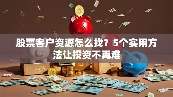 股票客户资源怎么找？5个实用方法让投资不再难