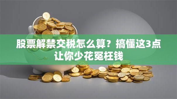 股票解禁交税怎么算？搞懂这3点让你少花冤枉钱