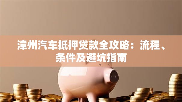 漳州汽车抵押贷款全攻略：流程、条件及避坑指南