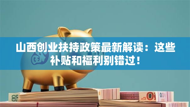 山西创业扶持政策最新解读：这些补贴和福利别错过！