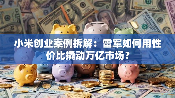 小米创业案例拆解：雷军如何用性价比撬动万亿市场？