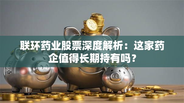 联环药业股票深度解析：这家药企值得长期持有吗？