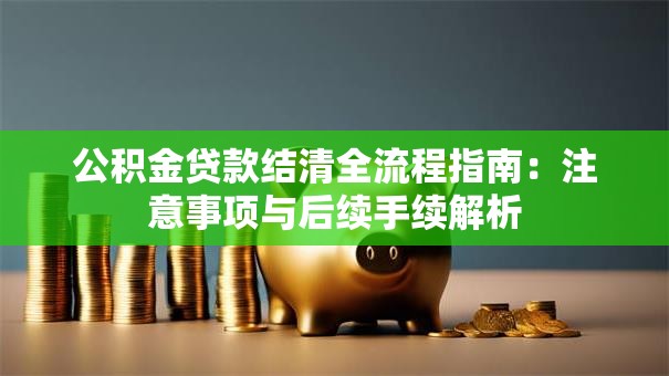 公积金贷款结清全流程指南：注意事项与后续手续解析