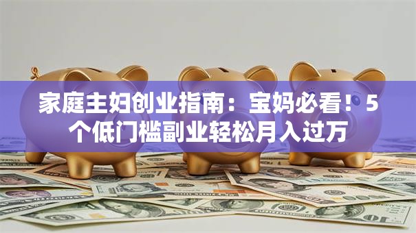 家庭主妇创业指南：宝妈必看！5个低门槛副业轻松月入过万