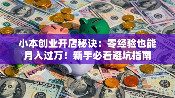 小本创业开店秘诀：零经验也能月入过万！新手必看避坑指南