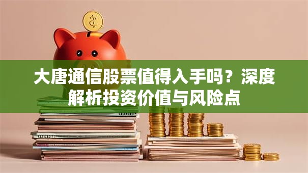 大唐通信股票值得入手吗？深度解析投资价值与风险点