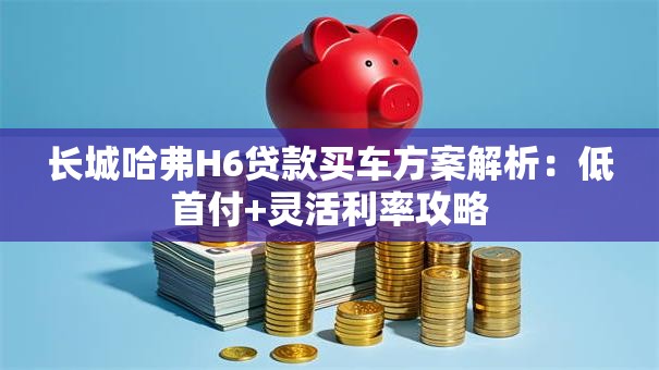 长城哈弗H6贷款买车方案解析：低首付+灵活利率攻略