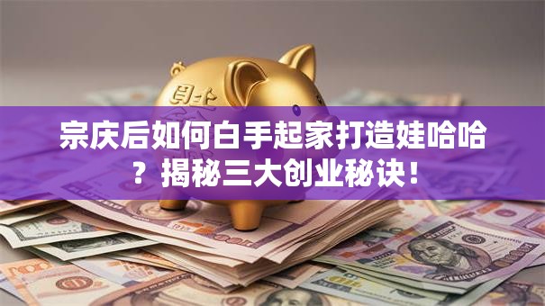 宗庆后如何白手起家打造娃哈哈？揭秘三大创业秘诀！