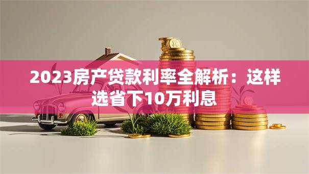 2023房产贷款利率全解析：这样选省下10万利息