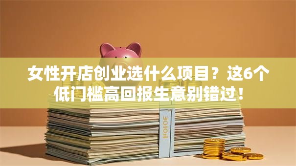 女性开店创业选什么项目？这6个低门槛高回报生意别错过！