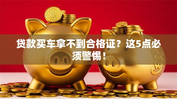 贷款买车拿不到合格证？这5点必须警惕！