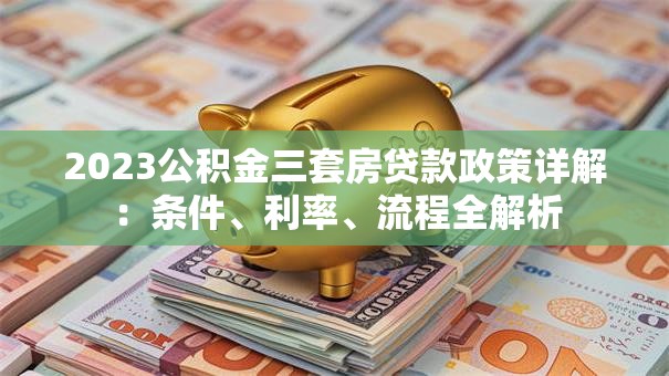 2023公积金三套房贷款政策详解：条件、利率、流程全解析