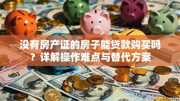 没有房产证的房子能贷款购买吗？详解操作难点与替代方案