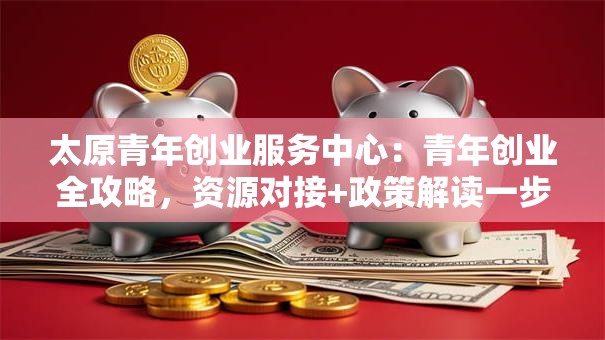 太原青年创业服务中心：青年创业全攻略，资源对接+政策解读一步到位！