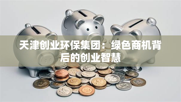 天津创业环保集团:绿色商机背后的创业智慧 天津创业环保集团:绿色商机背后的创业智慧