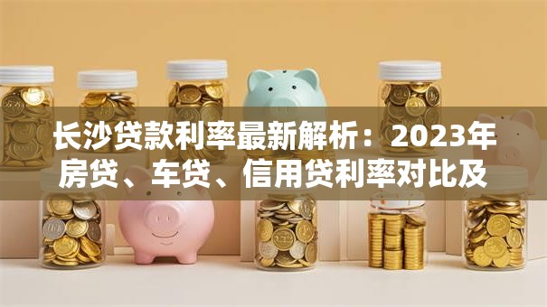 长沙贷款利率最新解析：2023年房贷、车贷、信用贷利率对比及省钱技巧