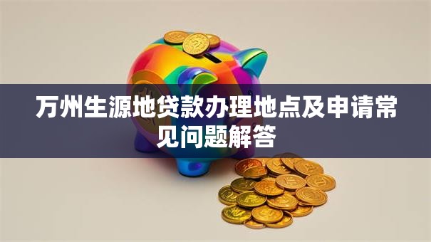 万州生源地贷款办理地点及申请常见问题解答