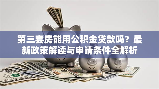 第三套房能用公积金贷款吗？最新政策解读与申请条件全解析