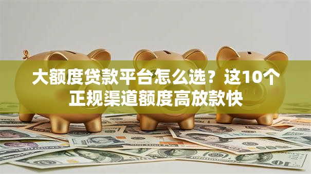 大额度贷款平台怎么选？这10个正规渠道额度高放款快