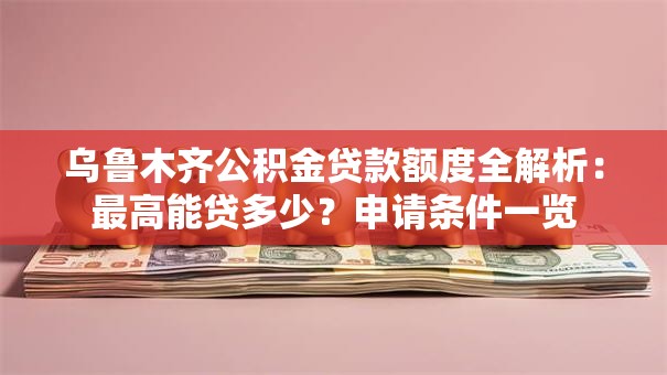 乌鲁木齐公积金贷款额度全解析：最高能贷多少？申请条件一览