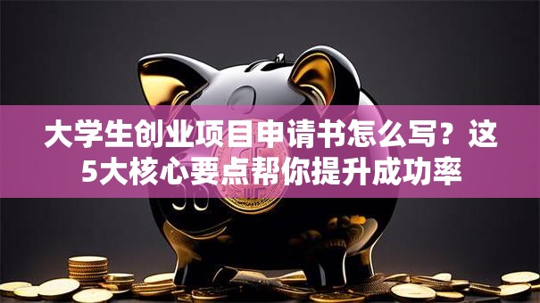 大学生创业项目申请书怎么写？这5大核心要点帮你提升成功率