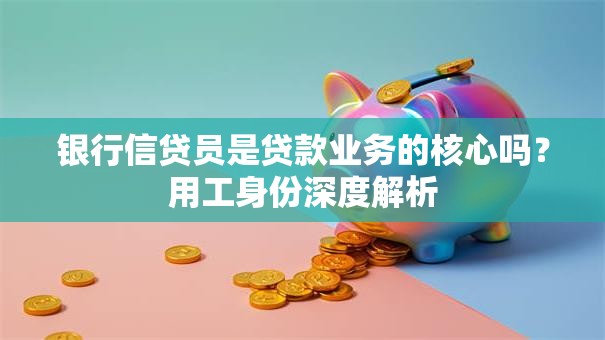 银行信贷员是贷款业务的核心吗？用工身份深度解析