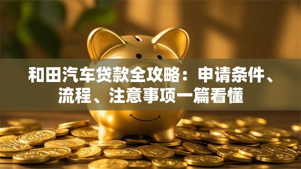 和田汽车贷款全攻略：申请条件、流程、注意事项一篇看懂