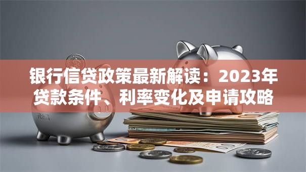 银行信贷政策最新解读：2023年贷款条件、利率变化及申请攻略