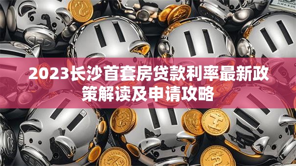 2023长沙首套房贷款利率最新政策解读及申请攻略