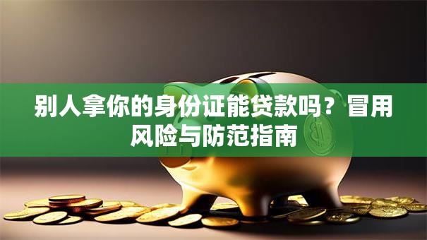 别人拿你的身份证能贷款吗？冒用风险与防范指南