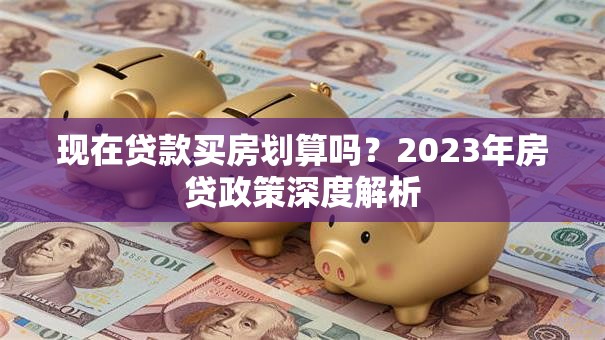 现在贷款买房划算吗？2023年房贷政策深度解析
