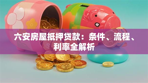 六安房屋抵押贷款：条件、流程、利率全解析