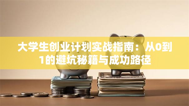 大学生创业计划实战指南：从0到1的避坑秘籍与成功路径