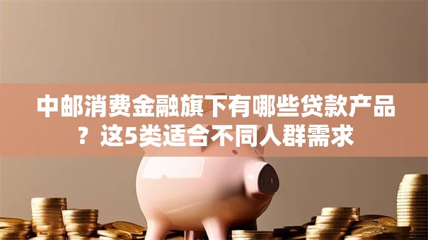 中邮消费金融旗下有哪些贷款产品？这5类适合不同人群需求