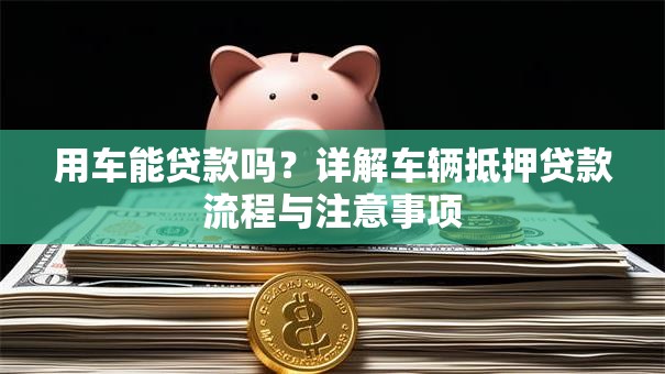 用车能贷款吗？详解车辆抵押贷款流程与注意事项