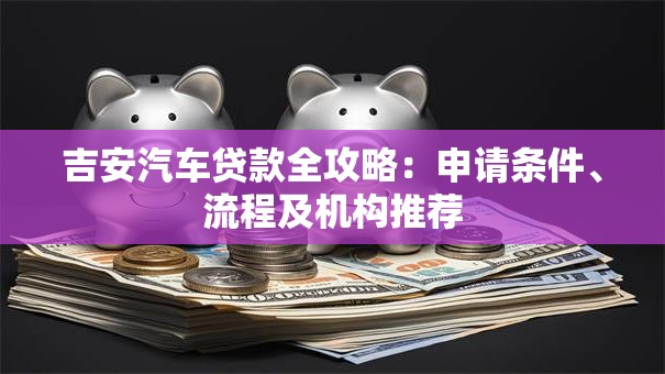 吉安汽车贷款全攻略：申请条件、流程及机构推荐