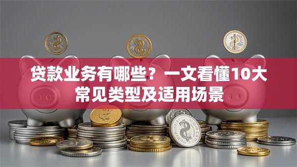 贷款业务有哪些？一文看懂10大常见类型及适用场景