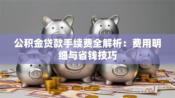 公积金贷款手续费全解析：费用明细与省钱技巧