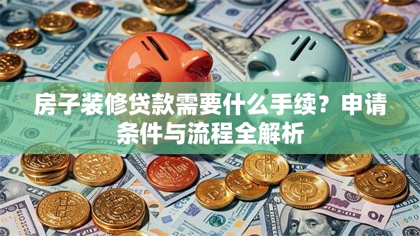 房子装修贷款需要什么手续？申请条件与流程全解析