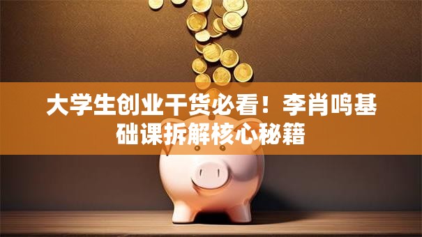 大学生创业干货必看！李肖鸣基础课拆解核心秘籍