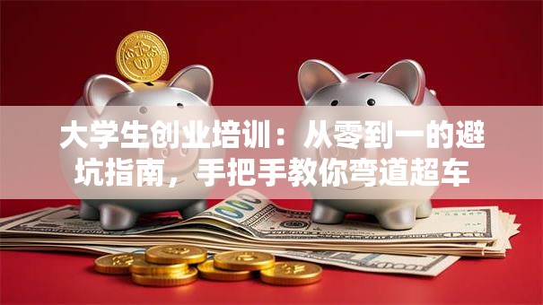 大学生创业培训：从零到一的避坑指南，手把手教你弯道超车