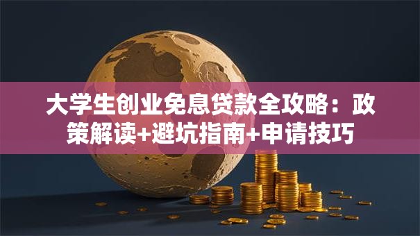 大学生创业免息贷款全攻略：政策解读+避坑指南+申请技巧