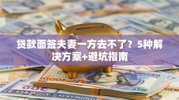 贷款面签夫妻一方去不了？5种解决方案+避坑指南
