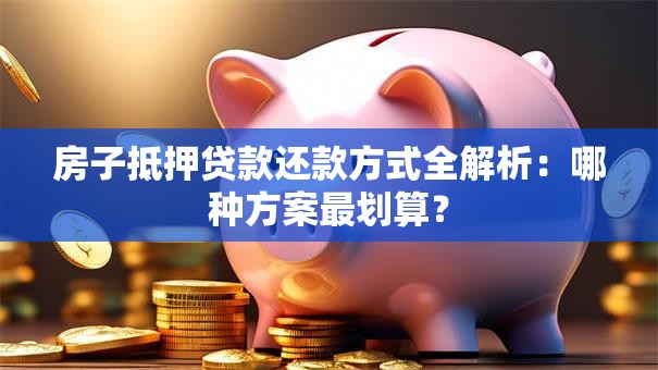 房子抵押贷款还款方式全解析：哪种方案最划算？