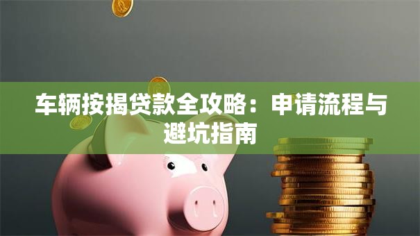车辆按揭贷款全攻略：申请流程与避坑指南