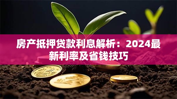 房产抵押贷款利息解析：2024最新利率及省钱技巧