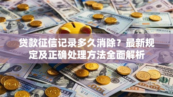 贷款征信记录多久消除？最新规定及正确处理方法全面解析