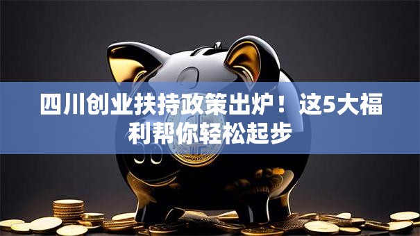 四川创业扶持政策出炉！这5大福利帮你轻松起步
